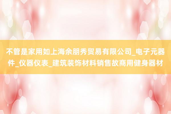 不管是家用如上海余朋秀贸易有限公司_电子元器件_仪器仪表_建筑装饰材料销售故商用健身器材